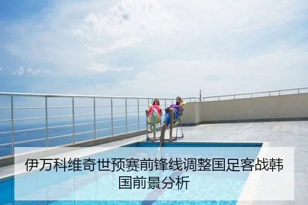 伊万科维奇世预赛前锋线调整国足客战韩国前景分析